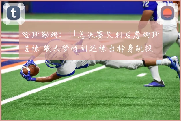 哈斯勒姆：11总决赛失利后詹姆斯苦练 跟大梦特训还练出转身跳投