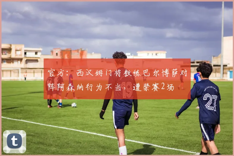 官方：西汉姆门将教练巴尔博萨对阵阿森纳行为不当，遭禁赛2场